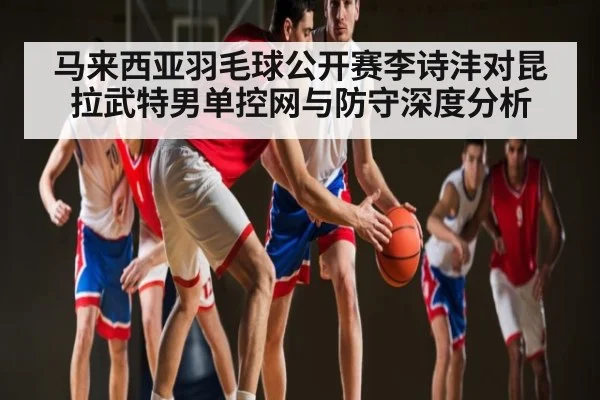 马来西亚羽毛球公开赛李诗沣对昆拉武特男单控网与防守深度分析